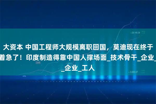 大资本 中国工程师大规模离职回国，莫迪现在终于知道着急了！印度制造得靠中国人撑场面_技术骨干_企业_工人