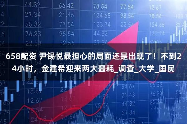 658配资 尹锡悦最担心的局面还是出现了！不到24小时，金建希迎来两大噩耗_调查_大学_国民