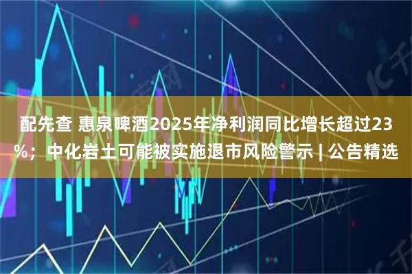 配先查 惠泉啤酒2025年净利润同比增长超过23%；中化岩土可能被实施退市风险警示 | 公告精选