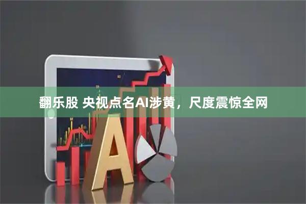 翻乐股 央视点名AI涉黄,尺度震惊全网