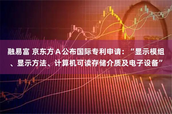 融易富 京东方A公布国际专利申请:“显示模组、显示方法、计算机可读存储介质及电子设备”